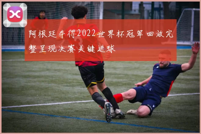 阿根廷夺得2022世界杯冠军回放完整呈现决赛关键进球