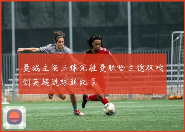 曼城主场三球完胜曼联哈兰德双响创英超进球新纪录