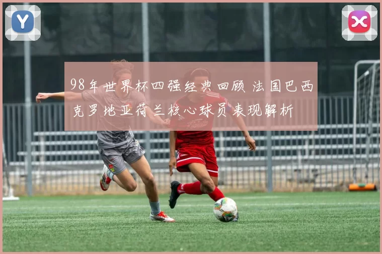 98年世界杯四强经典回顾 法国巴西克罗地亚荷兰核心球员表现解析