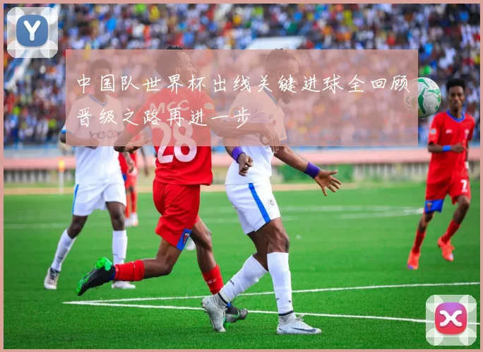 中国队世界杯出线关键进球全回顾晋级之路再进一步