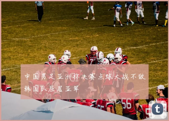 中国男足亚洲杯决赛点球大战不敌韩国队屈居亚军