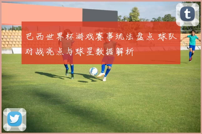 巴西世界杯游戏赛事玩法盘点 球队对战亮点与球星数据解析
