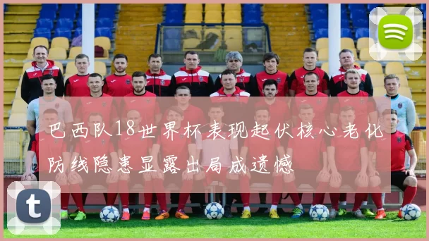 巴西队18世界杯表现起伏核心老化防线隐患显露出局成遗憾