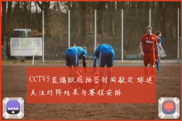 CCTV5直播欧冠抽签时间敲定 球迷关注对阵结果与赛程安排