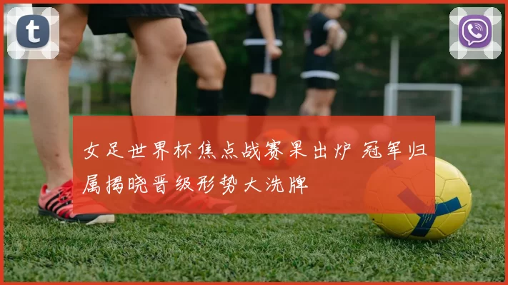 女足世界杯焦点战赛果出炉 冠军归属揭晓晋级形势大洗牌