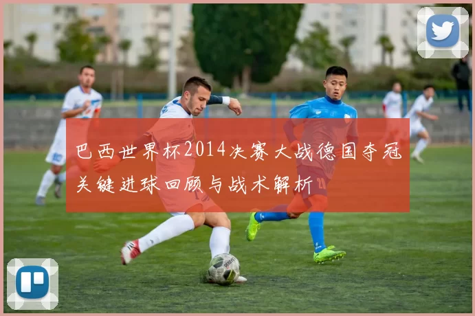 巴西世界杯2014决赛大战德国夺冠关键进球回顾与战术解析