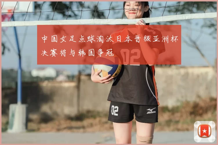 中国女足点球淘汰日本晋级亚洲杯决赛将与韩国争冠
