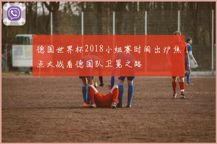 德国世界杯2018小组赛时间出炉焦点大战看德国队卫冕之路