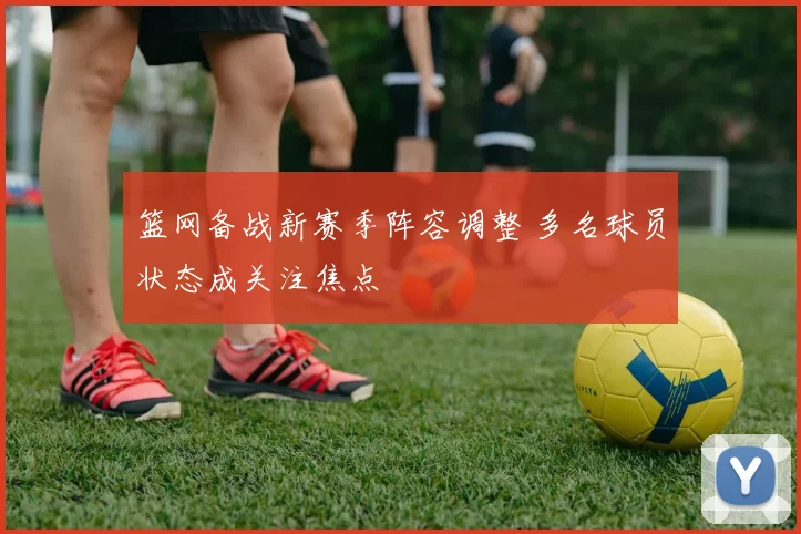 篮网备战新赛季阵容调整 多名球员状态成关注焦点