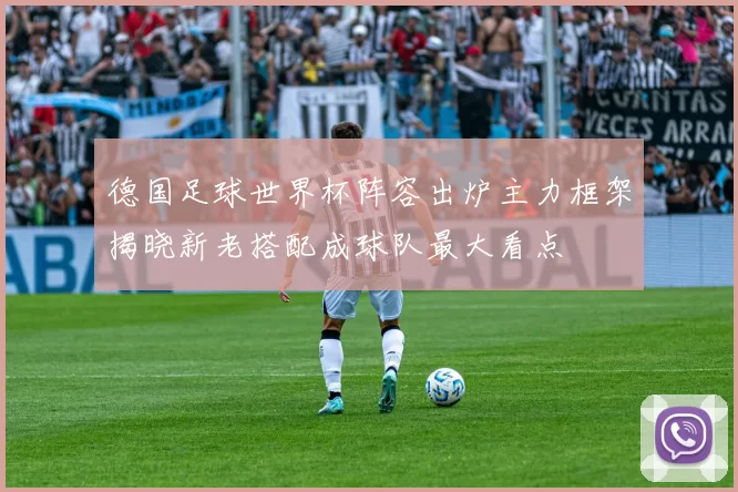 德国足球世界杯阵容出炉主力框架揭晓新老搭配成球队最大看点