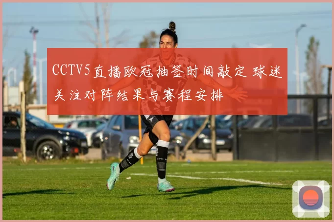 CCTV5直播欧冠抽签时间敲定 球迷关注对阵结果与赛程安排