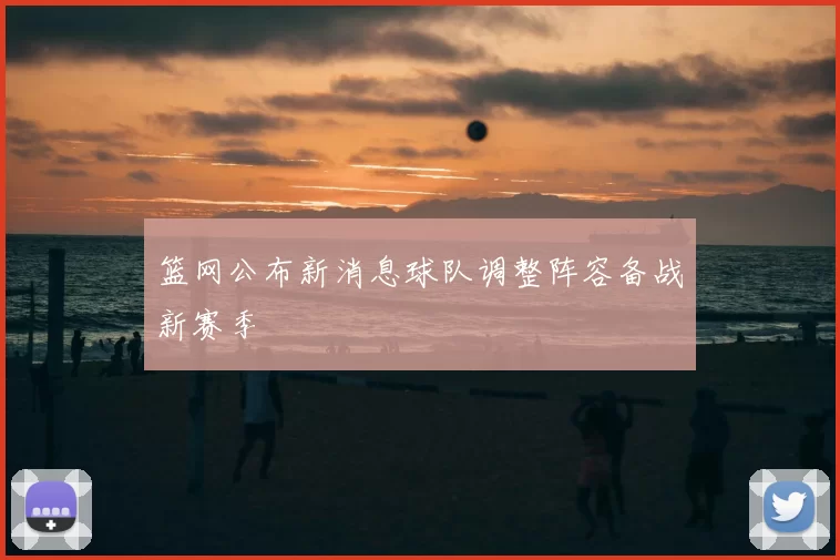 篮网公布新消息球队调整阵容备战新赛季