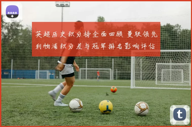 英超历史积分榜全面回顾 曼联领先利物浦积分差与冠军排名影响评估