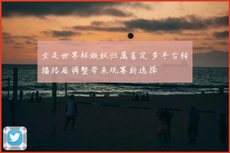 女足世界杯版权归属落定 多平台转播格局调整带来观赛新选择