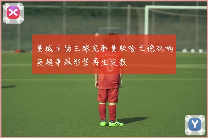 曼城主场三球完胜曼联哈兰德双响英超争冠形势再生变数