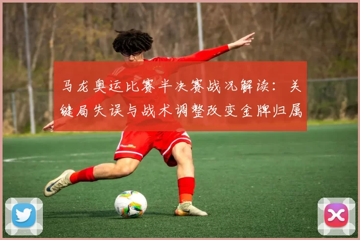 马龙奥运比赛半决赛战况解读：关键局失误与战术调整改变金牌归属可能
