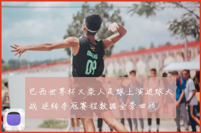 巴西世界杯火柴人足球上演进球大战 逆转夺冠赛程数据全景回顾