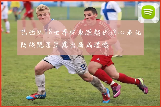 巴西队18世界杯表现起伏核心老化防线隐患显露出局成遗憾