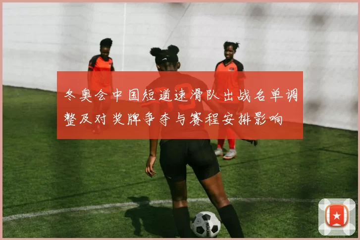 冬奥会中国短道速滑队出战名单调整及对奖牌争夺与赛程安排影响