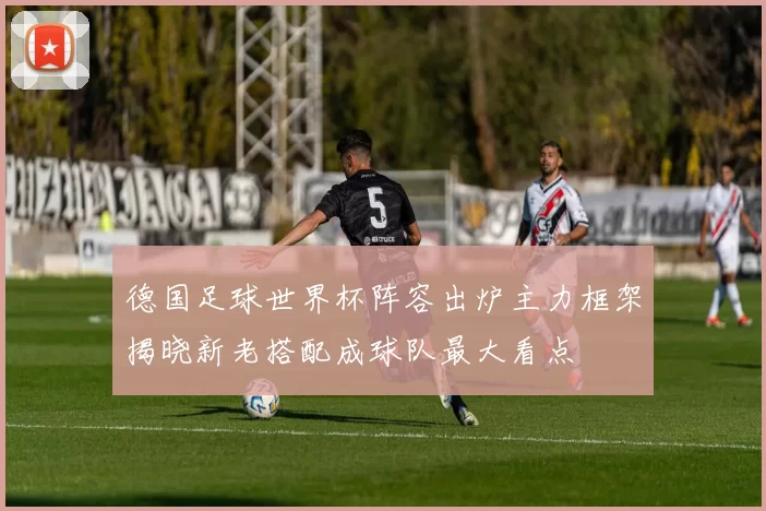 德国足球世界杯阵容出炉主力框架揭晓新老搭配成球队最大看点
