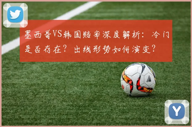 墨西哥VS韩国赔率深度解析：冷门是否存在？出线形势如何演变？