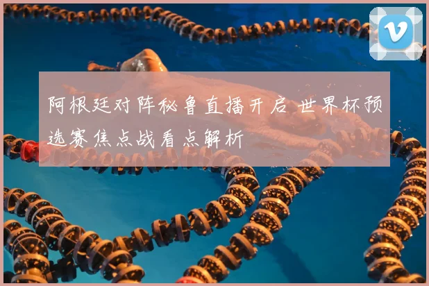 阿根廷对阵秘鲁直播开启 世界杯预选赛焦点战看点解析