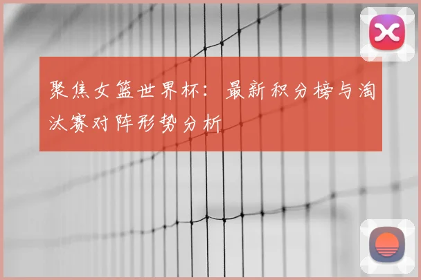 聚焦女篮世界杯：最新积分榜与淘汰赛对阵形势分析