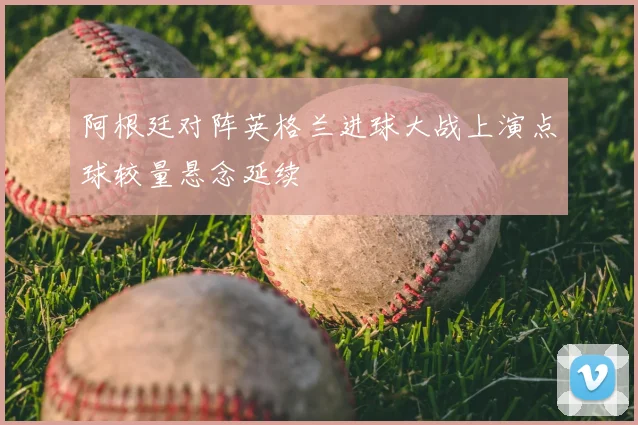 阿根廷对阵英格兰进球大战上演点球较量悬念延续