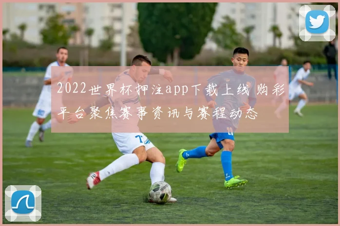 2022世界杯押注app下载上线 购彩平台聚焦赛事资讯与赛程动态