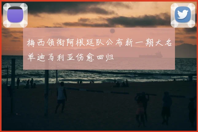 梅西领衔阿根廷队公布新一期大名单迪马利亚伤愈回归