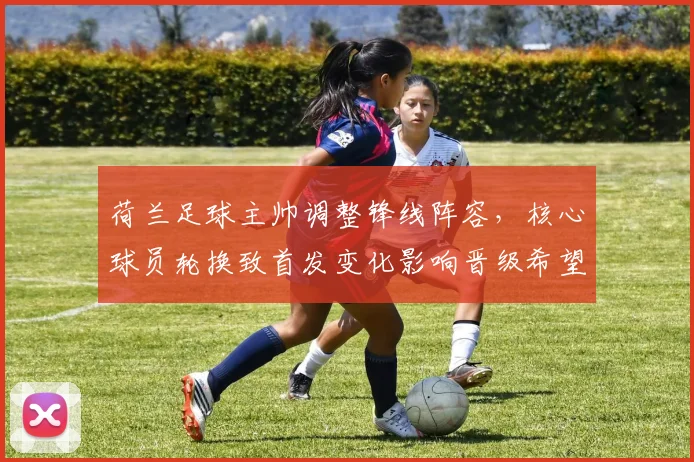 荷兰足球主帅调整锋线阵容，核心球员轮换致首发变化影响晋级希望