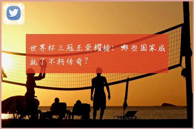 世界杯三冠王荣耀榜：哪些国家成就了不朽传奇？