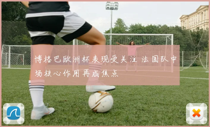 博格巴欧洲杯表现受关注 法国队中场核心作用再成焦点