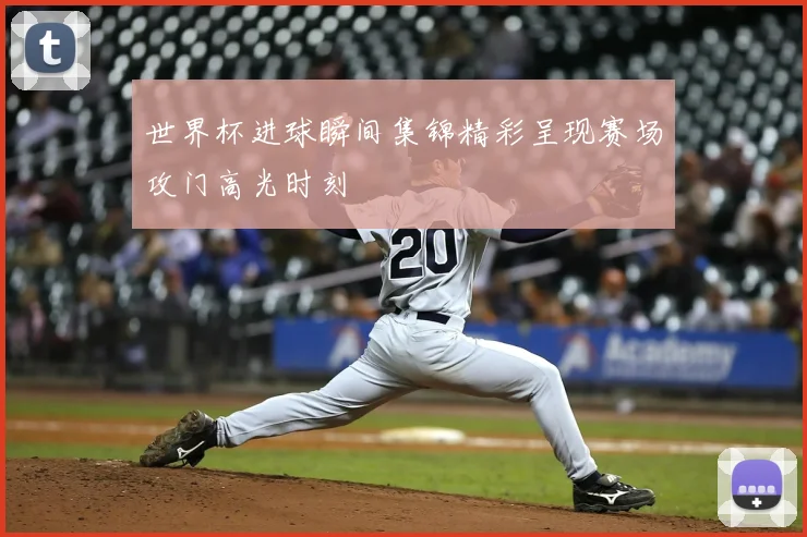 世界杯进球瞬间集锦精彩呈现赛场攻门高光时刻