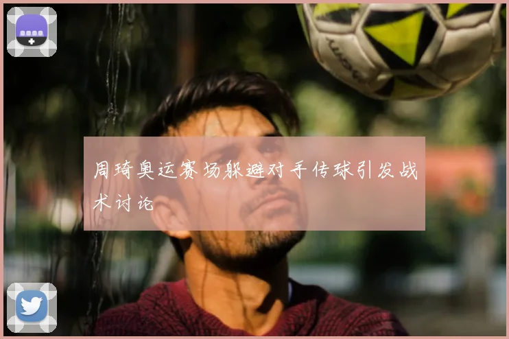 周琦奥运赛场躲避对手传球引发战术讨论