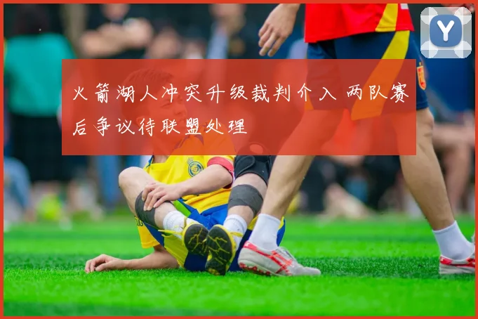 火箭湖人冲突升级裁判介入 两队赛后争议待联盟处理