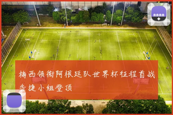 梅西领衔阿根廷队世界杯征程首战告捷小组登顶