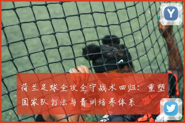 荷兰足球全攻全守战术回归：重塑国家队打法与青训培养体系