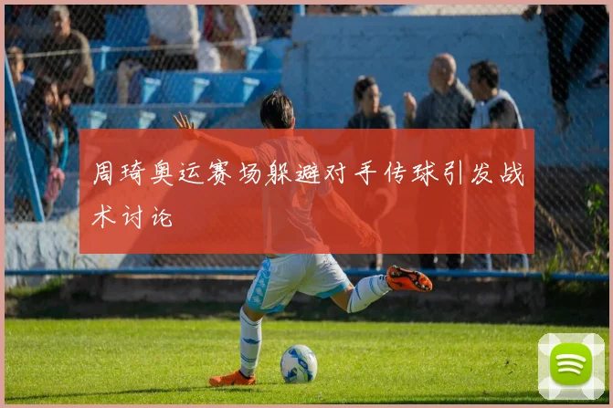 周琦奥运赛场躲避对手传球引发战术讨论